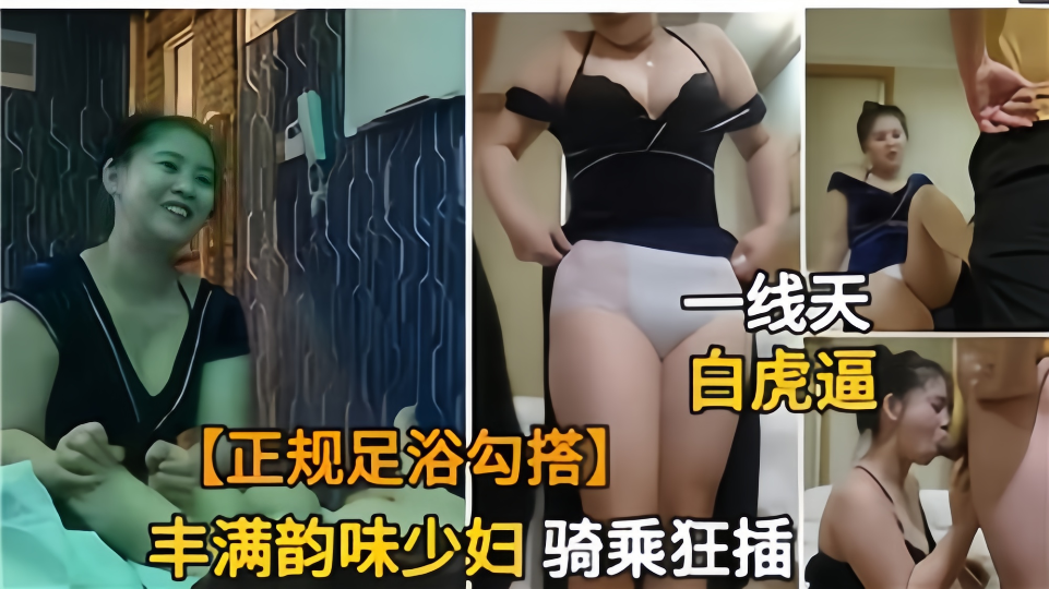 正规足浴勾搭丰满韵味少妇！骑乘狂插一线天白虎逼